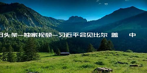 今日头条-独家视频-习近平会见比尔 盖茨 中美关系的基础在民间 我是寄希望于美国人民的